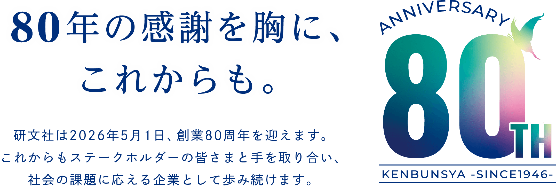 80年の感謝を胸に、これからも。研文社は5月1日、創業80周年を迎えます。これからもステークホルダーの皆さまと手を取り合い、社会の課題に応える企業として歩み続けます。